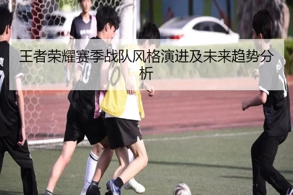 王者荣耀赛季战队风格演进及未来趋势分析